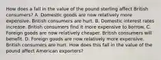 How does a fall in the value of the pound sterling affect British​ consumers? A. Domestic goods are now relatively more expensive. British consumers are hurt. B. Domestic interest rates increase. British consumers find it more expensive to borrow. C. Foreign goods are now relatively cheaper. British consumers will benefit. D. Foreign goods are now relatively more expensive. British consumers are hurt. How does this fall in the value of the pound affect American​ exporters?