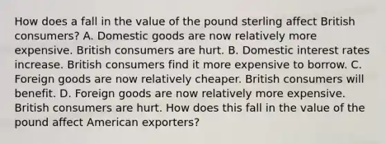 How does a fall in the value of the pound sterling affect British​ consumers? A. Domestic goods are now relatively more expensive. British consumers are hurt. B. Domestic interest rates increase. British consumers find it more expensive to borrow. C. Foreign goods are now relatively cheaper. British consumers will benefit. D. Foreign goods are now relatively more expensive. British consumers are hurt. How does this fall in the value of the pound affect American​ exporters?