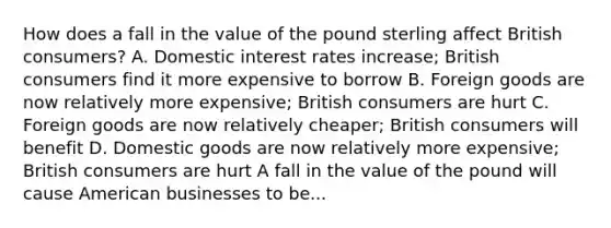 How does a fall in the value of the pound sterling affect British​ consumers? A. Domestic interest rates​ increase; British consumers find it more expensive to borrow B. Foreign goods are now relatively more​ expensive; British consumers are hurt C. Foreign goods are now relatively​ cheaper; British consumers will benefit D. Domestic goods are now relatively more​ expensive; British consumers are hurt A fall in the value of the pound will cause American businesses to be...