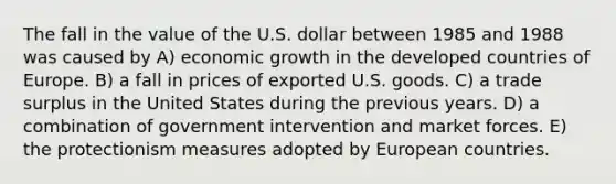 The fall in the value of the U.S. dollar between 1985 and 1988 was caused by A) economic growth in the developed countries of Europe. B) a fall in prices of exported U.S. goods. C) a trade surplus in the United States during the previous years. D) a combination of government intervention and market forces. E) the protectionism measures adopted by European countries.