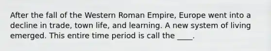 After the fall of the Western Roman Empire, Europe went into a decline in trade, town life, and learning. A new system of living emerged. This entire time period is call the ____.