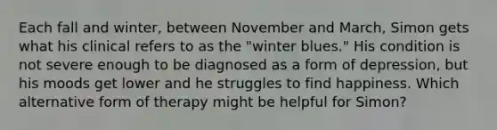 Each fall and winter, between November and March, Simon gets what his clinical refers to as the "winter blues." His condition is not severe enough to be diagnosed as a form of depression, but his moods get lower and he struggles to find happiness. Which alternative form of therapy might be helpful for Simon?