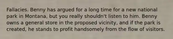 Fallacies. Benny has argued for a long time for a new national park in Montana, but you really shouldn't listen to him. Benny owns a general store in the proposed vicinity, and if the park is created, he stands to profit handsomely from the flow of visitors.