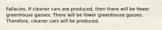 Fallacies. If cleaner cars are produced, then there will be fewer greenhouse gasses. There will be fewer greenhouse gasses. Therefore, cleaner cars will be produced.