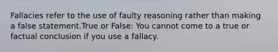 Fallacies refer to the use of faulty reasoning rather than making a false statement.True or False: You cannot come to a true or factual conclusion if you use a fallacy.