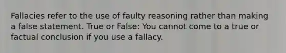 Fallacies refer to the use of faulty reasoning rather than making a false statement. True or False: You cannot come to a true or factual conclusion if you use a fallacy.