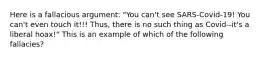 Here is a fallacious argument: "You can't see SARS-Covid-19! You can't even touch it!!! Thus, there is no such thing as Covid--it's a liberal hoax!" This is an example of which of the following fallacies?