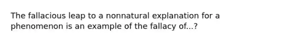 The fallacious leap to a nonnatural explanation for a phenomenon is an example of the fallacy of...?