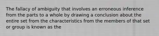 The fallacy of ambiguity that involves an erroneous inference from the parts to a whole by drawing a conclusion about the entire set from the characteristics from the members of that set or group is known as the