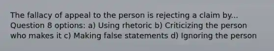 The fallacy of appeal to the person is rejecting a claim by... Question 8 options: a) Using rhetoric b) Criticizing the person who makes it c) Making false statements d) Ignoring the person