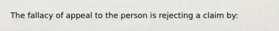 The fallacy of appeal to the person is rejecting a claim by: