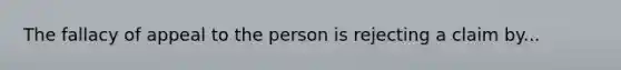 The fallacy of appeal to the person is rejecting a claim by...