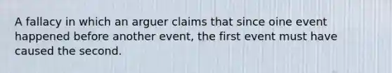 A fallacy in which an arguer claims that since oine event happened before another event, the first event must have caused the second.