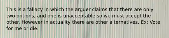 This is a fallacy in which the arguer claims that there are only two options, and one is unacceptable so we must accept the other. However in actuality there are other alternatives. Ex: Vote for me or die.