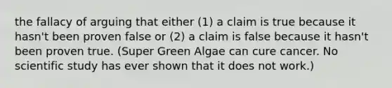 the fallacy of arguing that either (1) a claim is true because it hasn't been proven false or (2) a claim is false because it hasn't been proven true. (Super Green Algae can cure cancer. No scientific study has ever shown that it does not work.)