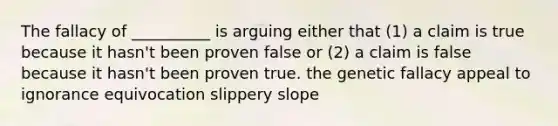 The fallacy of __________ is arguing either that (1) a claim is true because it hasn't been proven false or (2) a claim is false because it hasn't been proven true. the genetic fallacy appeal to ignorance equivocation slippery slope