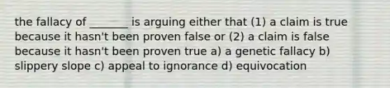 the fallacy of _______ is arguing either that (1) a claim is true because it hasn't been proven false or (2) a claim is false because it hasn't been proven true a) a genetic fallacy b) slippery slope c) appeal to ignorance d) equivocation