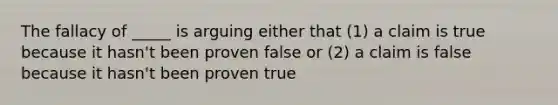 The fallacy of _____ is arguing either that (1) a claim is true because it hasn't been proven false or (2) a claim is false because it hasn't been proven true