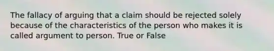 The fallacy of arguing that a claim should be rejected solely because of the characteristics of the person who makes it is called argument to person. True or False