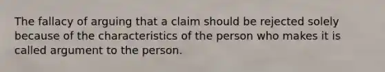 The fallacy of arguing that a claim should be rejected solely because of the characteristics of the person who makes it is called argument to the person.