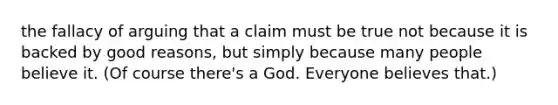 the fallacy of arguing that a claim must be true not because it is backed by good reasons, but simply because many people believe it. (Of course there's a God. Everyone believes that.)