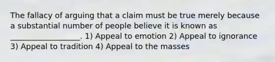 The fallacy of arguing that a claim must be true merely because a substantial number of people believe it is known as __________________. 1) Appeal to emotion 2) Appeal to ignorance 3) Appeal to tradition 4) Appeal to the masses