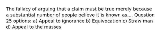 The fallacy of arguing that a claim must be true merely because a substantial number of people believe it is known as.... Question 25 options: a) Appeal to ignorance b) Equivocation c) Straw man d) Appeal to the masses