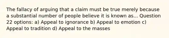 The fallacy of arguing that a claim must be true merely because a substantial number of people believe it is known as... Question 22 options: a) Appeal to ignorance b) Appeal to emotion c) Appeal to tradition d) Appeal to the masses