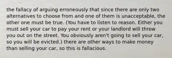 the fallacy of arguing erroneously that since there are only two alternatives to choose from and one of them is unacceptable, the other one must be true. (You have to listen to reason. Either you must sell your car to pay your rent or your landlord will throw you out on the street. You obviously aren't going to sell your car, so you will be evicted.) there are other ways to make money than selling your car, so this is fallacious.