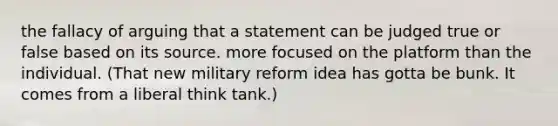 the fallacy of arguing that a statement can be judged true or false based on its source. more focused on the platform than the individual. (That new military reform idea has gotta be bunk. It comes from a liberal think tank.)