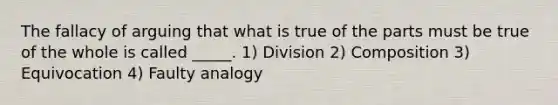 The fallacy of arguing that what is true of the parts must be true of the whole is called _____. 1) Division 2) Composition 3) Equivocation 4) Faulty analogy