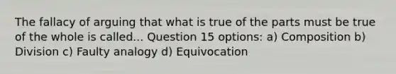 The fallacy of arguing that what is true of the parts must be true of the whole is called... Question 15 options: a) Composition b) Division c) Faulty analogy d) Equivocation