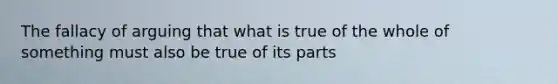 The fallacy of arguing that what is true of the whole of something must also be true of its parts