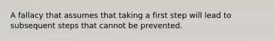 A fallacy that assumes that taking a first step will lead to subsequent steps that cannot be prevented.