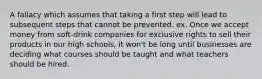 A fallacy which assumes that taking a first step will lead to subsequent steps that cannot be prevented. ex. Once we accept money from soft-drink companies for exclusive rights to sell their products in our high schools, it won't be long until businesses are deciding what courses should be taught and what teachers should be hired.