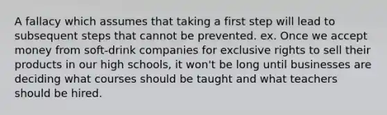 A fallacy which assumes that taking a first step will lead to subsequent steps that cannot be prevented. ex. Once we accept money from soft-drink companies for exclusive rights to sell their products in our high schools, it won't be long until businesses are deciding what courses should be taught and what teachers should be hired.