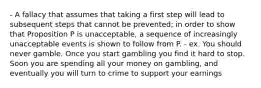 - A fallacy that assumes that taking a first step will lead to subsequent steps that cannot be prevented; in order to show that Proposition P is unacceptable, a sequence of increasingly unacceptable events is shown to follow from P. - ex. You should never gamble. Once you start gambling you find it hard to stop. Soon you are spending all your money on gambling, and eventually you will turn to crime to support your earnings