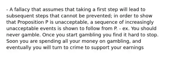 - A fallacy that assumes that taking a first step will lead to subsequent steps that cannot be prevented; in order to show that Proposition P is unacceptable, a sequence of increasingly unacceptable events is shown to follow from P. - ex. You should never gamble. Once you start gambling you find it hard to stop. Soon you are spending all your money on gambling, and eventually you will turn to crime to support your earnings