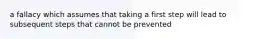 a fallacy which assumes that taking a first step will lead to subsequent steps that cannot be prevented