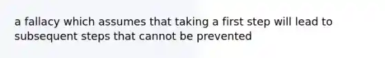 a fallacy which assumes that taking a first step will lead to subsequent steps that cannot be prevented