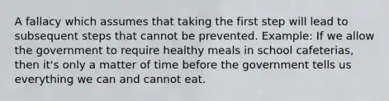 A fallacy which assumes that taking the first step will lead to subsequent steps that cannot be prevented. Example: If we allow the government to require healthy meals in school cafeterias, then it's only a matter of time before the government tells us everything we can and cannot eat.