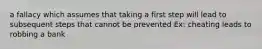 a fallacy which assumes that taking a first step will lead to subsequent steps that cannot be prevented Ex: cheating leads to robbing a bank