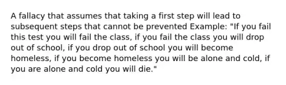 A fallacy that assumes that taking a first step will lead to subsequent steps that cannot be prevented Example: "If you fail this test you will fail the class, if you fail the class you will drop out of school, if you drop out of school you will become homeless, if you become homeless you will be alone and cold, if you are alone and cold you will die."