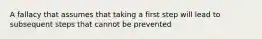 A fallacy that assumes that taking a first step will lead to subsequent steps that cannot be prevented