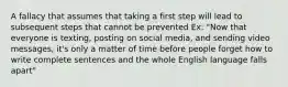 A fallacy that assumes that taking a first step will lead to subsequent steps that cannot be prevented Ex: "Now that everyone is texting, posting on social media, and sending video messages, it's only a matter of time before people forget how to write complete sentences and the whole English language falls apart"