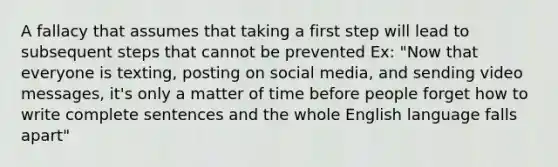 A fallacy that assumes that taking a first step will lead to subsequent steps that cannot be prevented Ex: "Now that everyone is texting, posting on social media, and sending video messages, it's only a matter of time before people forget how to write complete sentences and the whole English language falls apart"