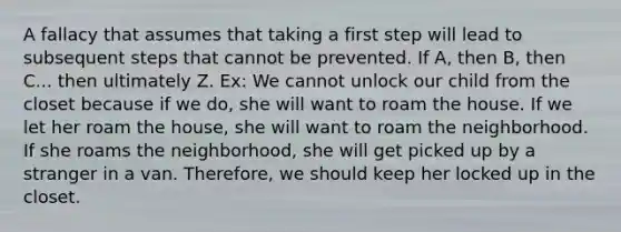 A fallacy that assumes that taking a first step will lead to subsequent steps that cannot be prevented. If A, then B, then C... then ultimately Z. Ex: We cannot unlock our child from the closet because if we do, she will want to roam the house. If we let her roam the house, she will want to roam the neighborhood. If she roams the neighborhood, she will get picked up by a stranger in a van. Therefore, we should keep her locked up in the closet.