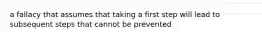 a fallacy that assumes that taking a first step will lead to subsequent steps that cannot be prevented