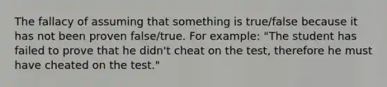 The fallacy of assuming that something is true/false because it has not been proven false/true. For example: "The student has failed to prove that he didn't cheat on the test, therefore he must have cheated on the test."