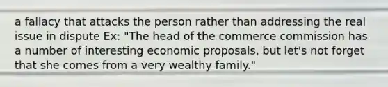 a fallacy that attacks the person rather than addressing the real issue in dispute Ex: "The head of the commerce commission has a number of interesting economic proposals, but let's not forget that she comes from a very wealthy family."